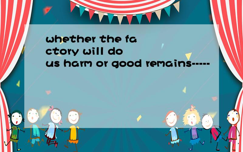 whether the factory will do us harm or good remains-----