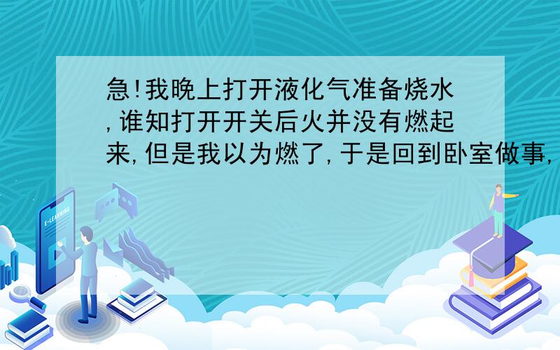 急!我晚上打开液化气准备烧水,谁知打开开关后火并没有燃起来,但是我以为燃了,于是回到卧室做事,大概3分钟左右,我在去看的