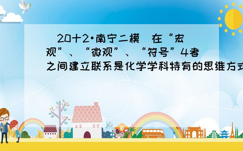 （20十2•南宁二模）在“宏观”、“微观”、“符号”4者之间建立联系是化学学科特有的思维方式．