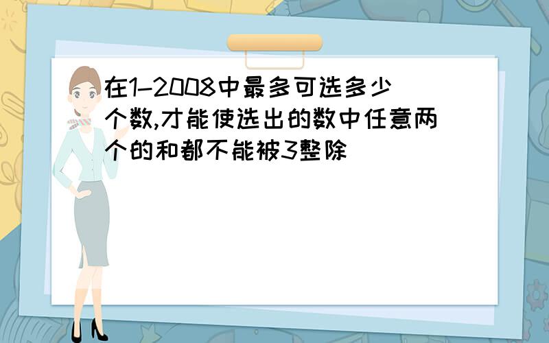 在1-2008中最多可选多少个数,才能使选出的数中任意两个的和都不能被3整除