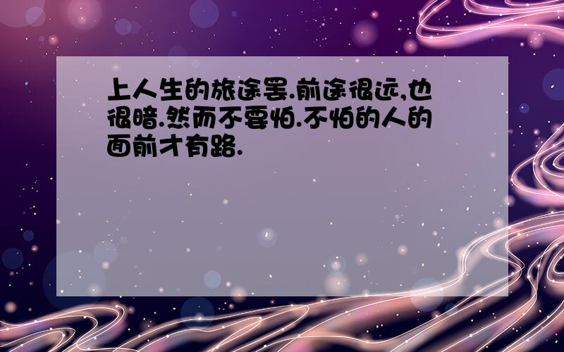 上人生的旅途罢.前途很远,也很暗.然而不要怕.不怕的人的面前才有路.