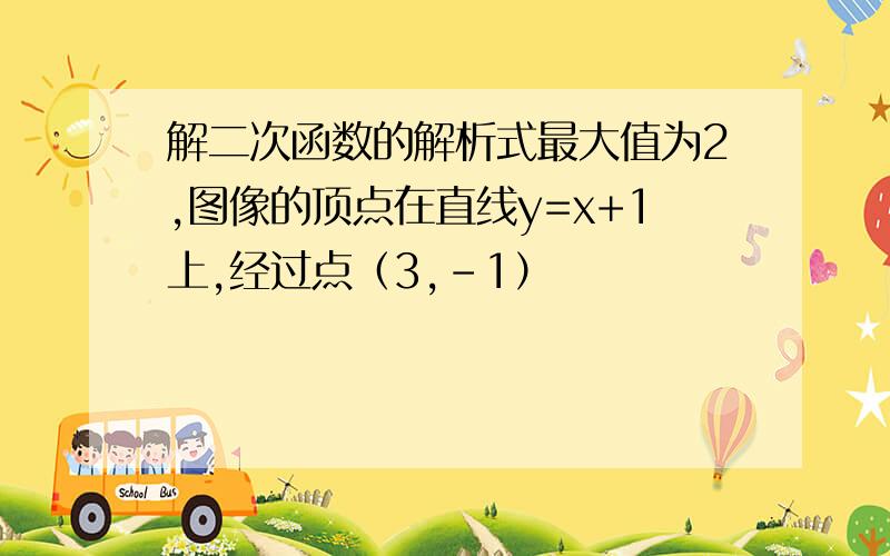 解二次函数的解析式最大值为2,图像的顶点在直线y=x+1上,经过点（3,-1）