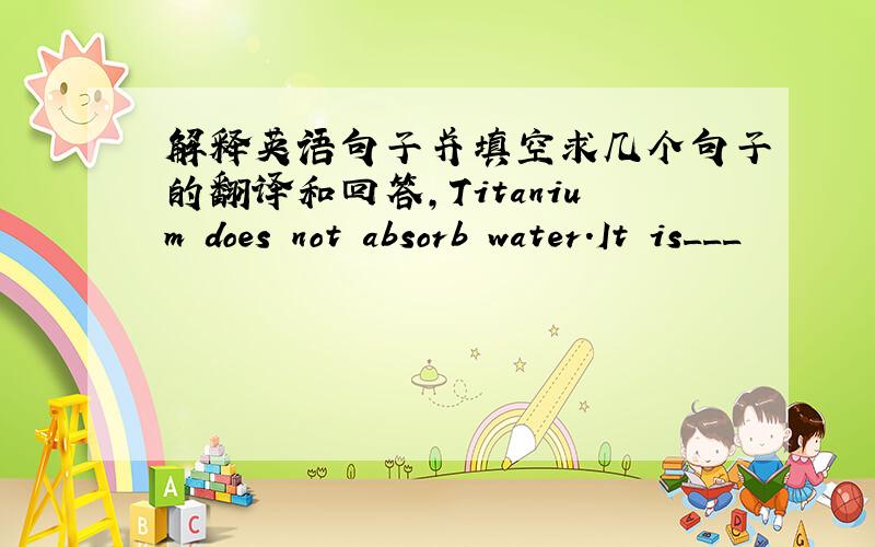 解释英语句子并填空求几个句子的翻译和回答,Titanium does not absorb water.It is___