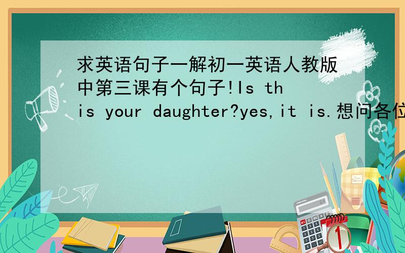 求英语句子一解初一英语人教版中第三课有个句子!Is this your daughter?yes,it is.想问各位为