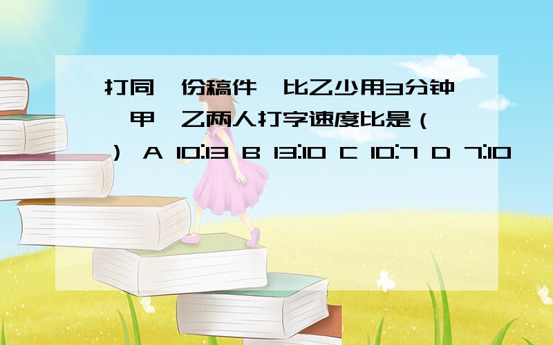 打同一份稿件,比乙少用3分钟,甲、乙两人打字速度比是（ ） A 10:13 B 13:10 C 10:7 D 7:10