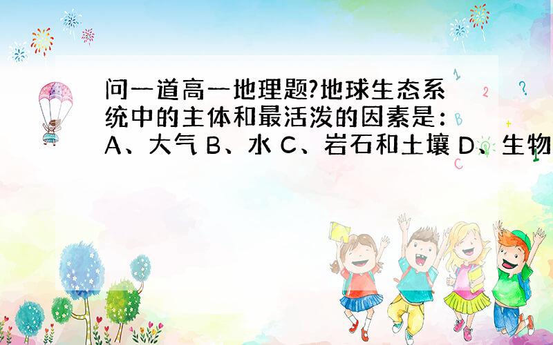 问一道高一地理题?地球生态系统中的主体和最活泼的因素是：A、大气 B、水 C、岩石和土壤 D、生物