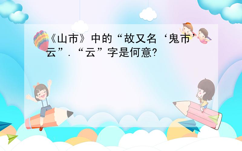 《山市》中的“故又名‘鬼市’云”.“云”字是何意?