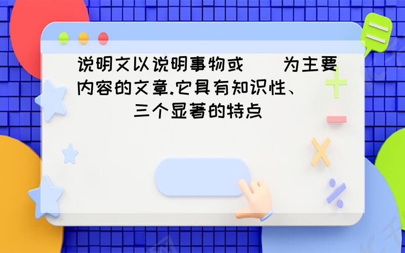 说明文以说明事物或（）为主要内容的文章.它具有知识性、（）（）三个显著的特点