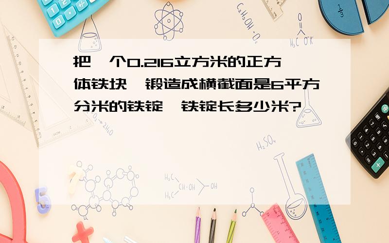 把一个0.216立方米的正方体铁块,锻造成横截面是6平方分米的铁锭,铁锭长多少米?