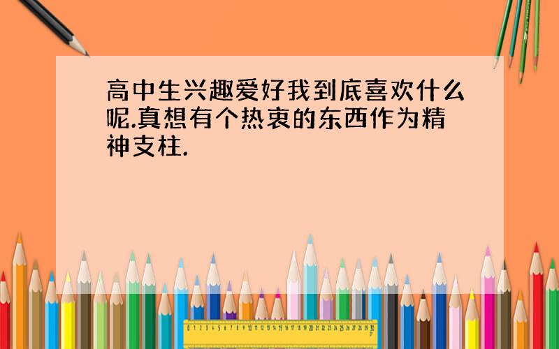 高中生兴趣爱好我到底喜欢什么呢.真想有个热衷的东西作为精神支柱.