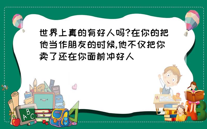 世界上真的有好人吗?在你的把他当作朋友的时候,他不仅把你卖了还在你面前冲好人