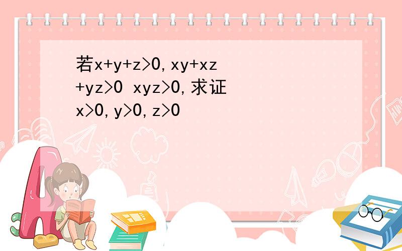 若x+y+z>0,xy+xz+yz>0 xyz>0,求证x>0,y>0,z>0