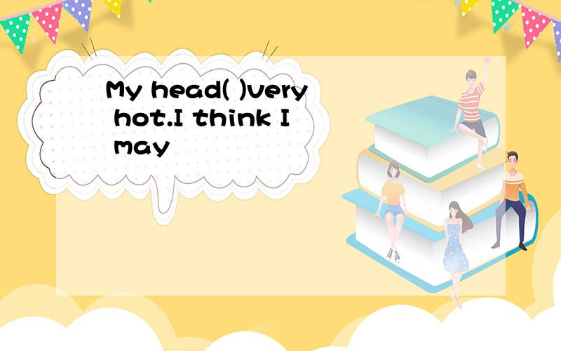 My head( )very hot.I think I may