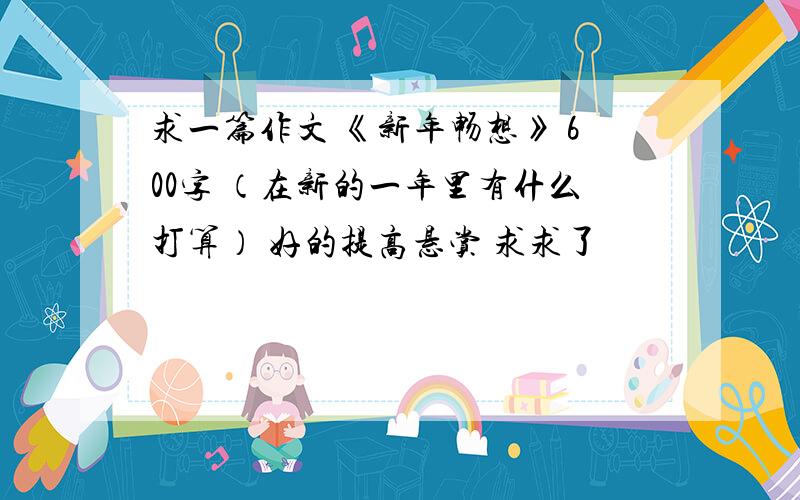 求一篇作文 《新年畅想》 600字 （在新的一年里有什么打算） 好的提高悬赏 求求了