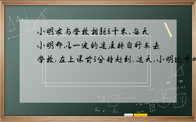 小明家与学校相距6千米,每天小明都以一定的速度骑自行车去学校,在上课前5分钟赶到.这天,小明比平时