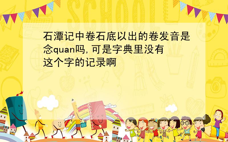 石潭记中卷石底以出的卷发音是念quan吗,可是字典里没有这个字的记录啊