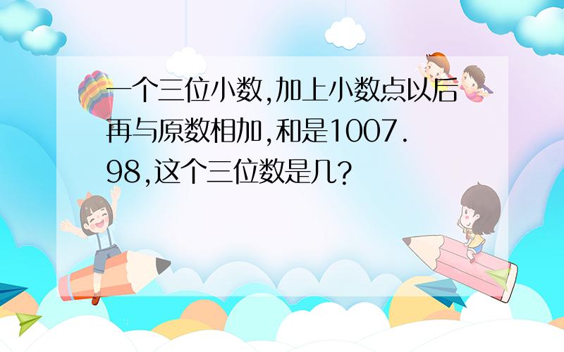 一个三位小数,加上小数点以后再与原数相加,和是1007.98,这个三位数是几?