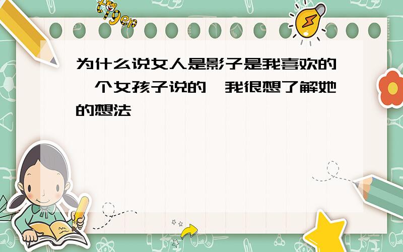 为什么说女人是影子是我喜欢的一个女孩子说的,我很想了解她的想法,