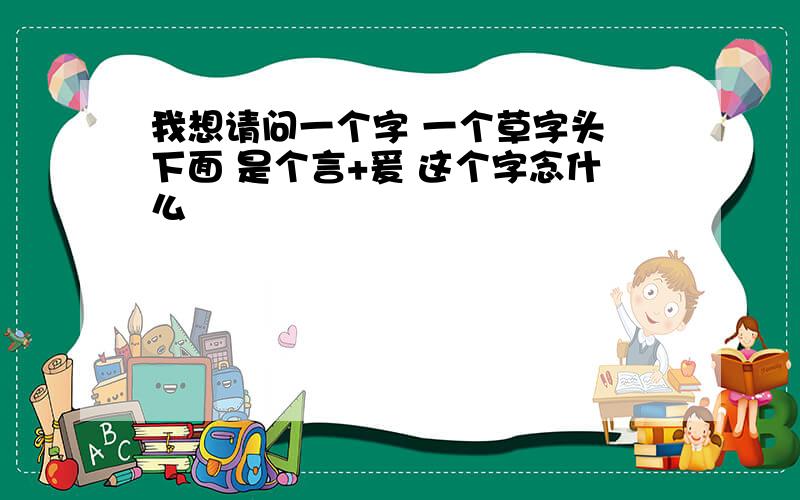 我想请问一个字 一个草字头 下面 是个言+爰 这个字念什么