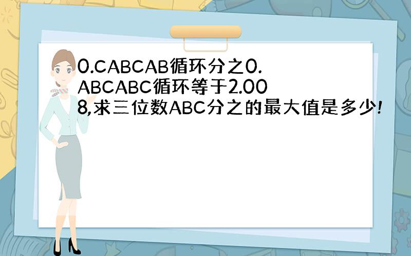 0.CABCAB循环分之0.ABCABC循环等于2.008,求三位数ABC分之的最大值是多少!