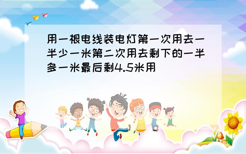 用一根电线装电灯第一次用去一半少一米第二次用去剩下的一半多一米最后剩4.5米用