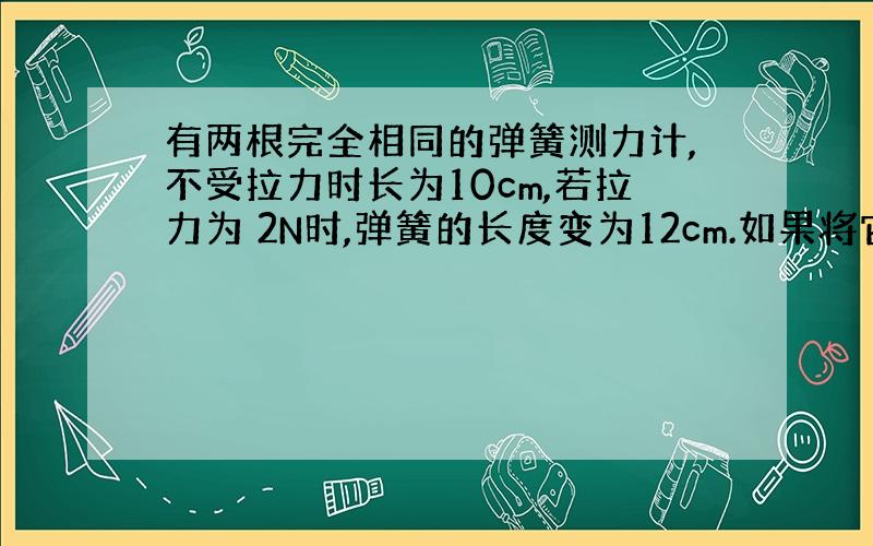 有两根完全相同的弹簧测力计,不受拉力时长为10cm,若拉力为 2N时,弹簧的长度变为12cm.如果将它们并在一起（金属环