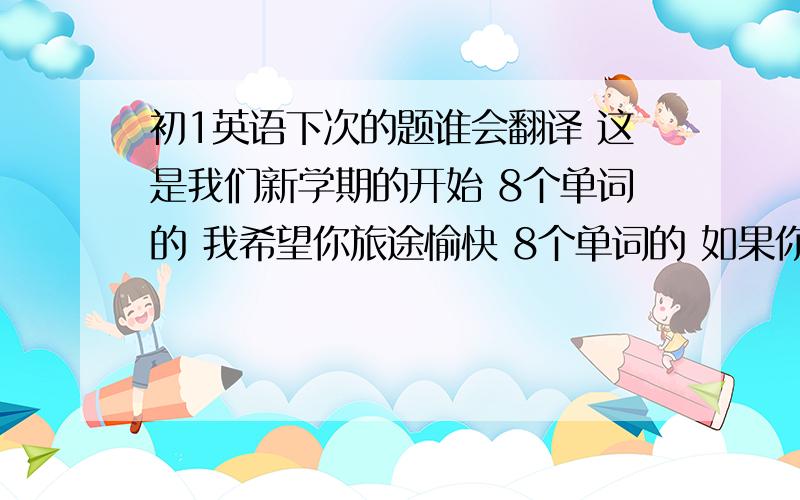 初1英语下次的题谁会翻译 这是我们新学期的开始 8个单词的 我希望你旅途愉快 8个单词的 如果你饿了,你可以去饭店吃点东