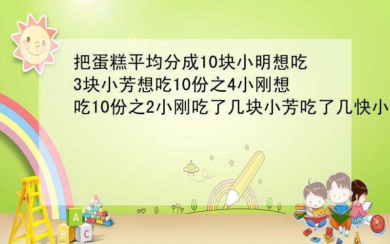 把蛋糕平均分成10块小明想吃3块小芳想吃10份之4小刚想吃10份之2小刚吃了几块小芳吃了几快小明吃了几块小红