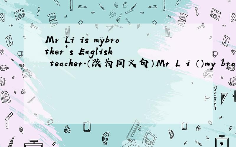 Mr Li is mybrother‘s English teacher.（改为同义句）Mr L i （）my brot