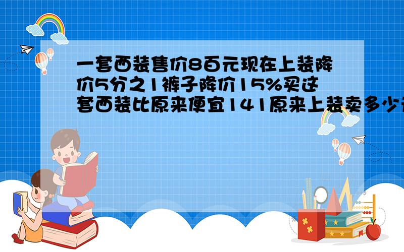 一套西装售价8百元现在上装降价5分之1裤子降价15%买这套西装比原来便宜141原来上装卖多少元要解方程的过程