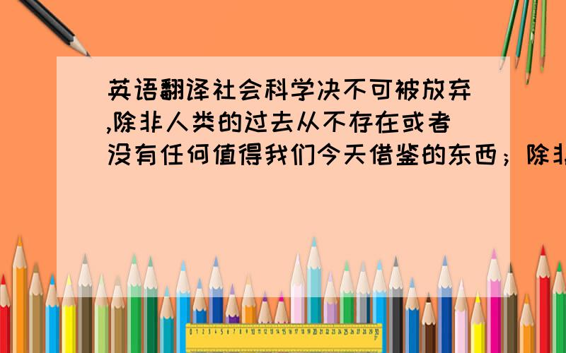 英语翻译社会科学决不可被放弃,除非人类的过去从不存在或者没有任何值得我们今天借鉴的东西；除非思维过程与目的的实现毫无关系