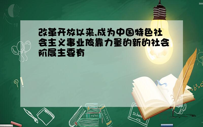 改革开放以来,成为中国特色社会主义事业依靠力量的新的社会阶层主要有