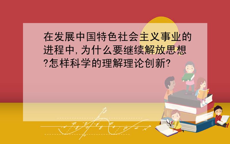 在发展中国特色社会主义事业的进程中,为什么要继续解放思想?怎样科学的理解理论创新?