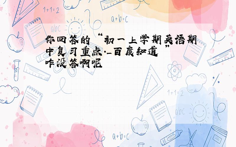 你回答的 “初一上学期英语期中复习重点._百度知道 ” 咋没答啊呢