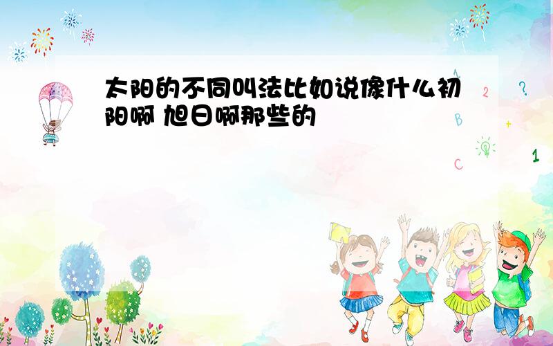 太阳的不同叫法比如说像什么初阳啊 旭日啊那些的