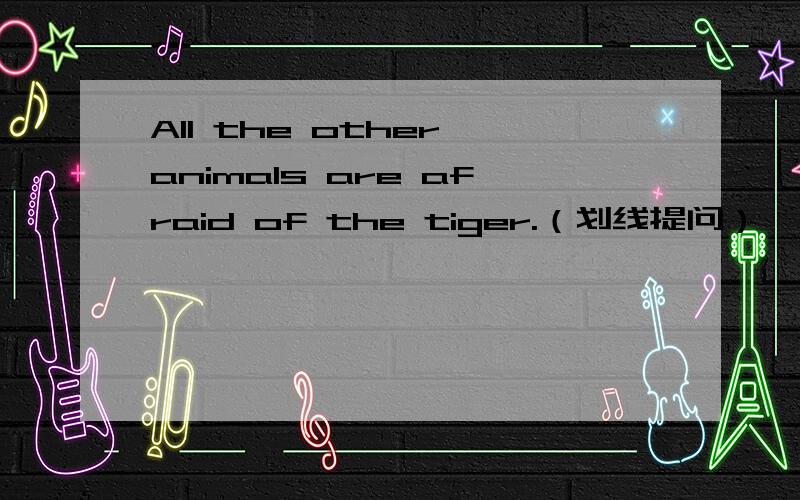 All the other animals are afraid of the tiger.（划线提问）