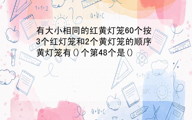 有大小相同的红黄灯笼60个按3个红灯笼和2个黄灯笼的顺序黄灯笼有()个第48个是()