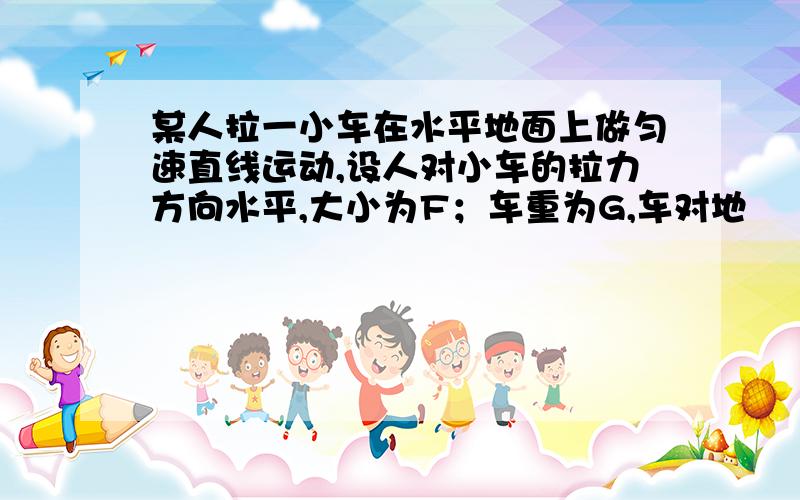 某人拉一小车在水平地面上做匀速直线运动,设人对小车的拉力方向水平,大小为F；车重为G,车对地