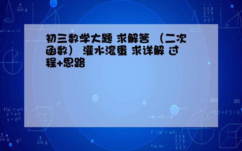 初三数学大题 求解答 （二次函数） 灌水滚蛋 求详解 过程+思路