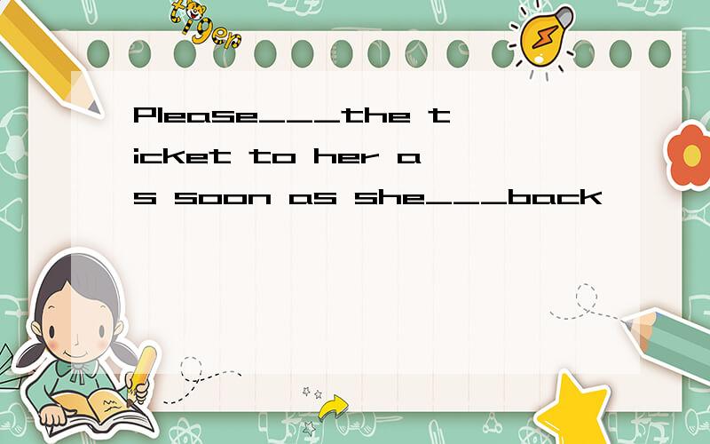 Please___the ticket to her as soon as she___back