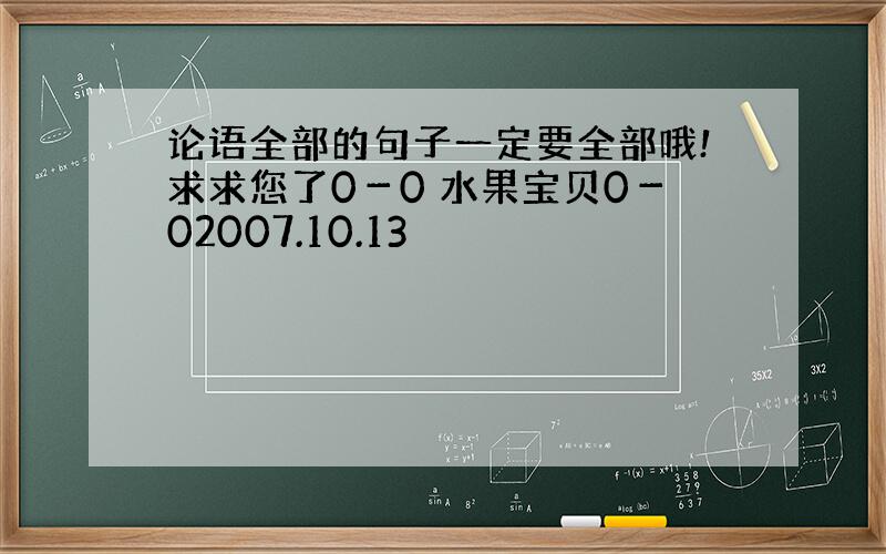 论语全部的句子一定要全部哦!求求您了0－0 水果宝贝0－02007.10.13