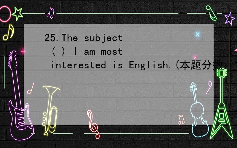 25.The subject ( ) I am most interested is English.(本题分数：1 分