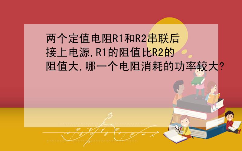 两个定值电阻R1和R2串联后接上电源,R1的阻值比R2的阻值大,哪一个电阻消耗的功率较大?