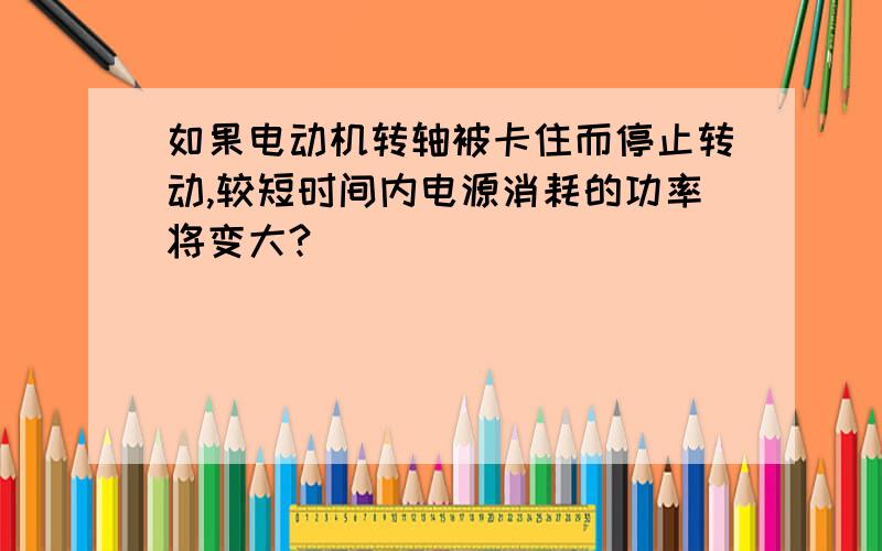 如果电动机转轴被卡住而停止转动,较短时间内电源消耗的功率将变大?