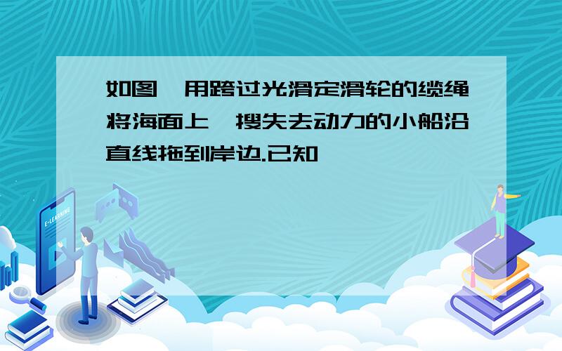 如图,用跨过光滑定滑轮的缆绳将海面上一搜失去动力的小船沿直线拖到岸边.已知