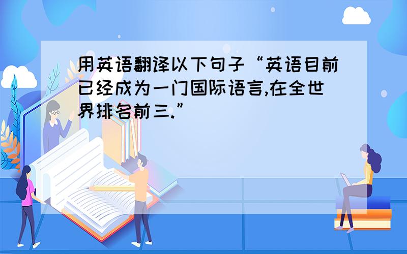 用英语翻译以下句子“英语目前已经成为一门国际语言,在全世界排名前三.”