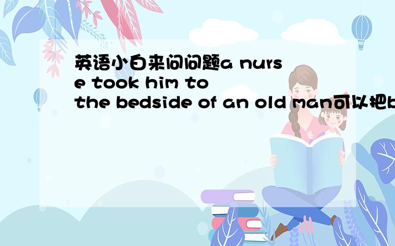 英语小白来问问题a nurse took him to the bedside of an old man可以把beds