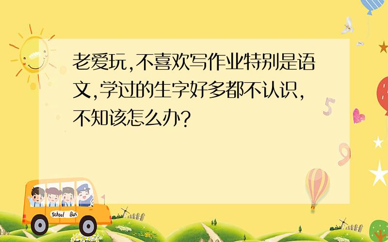 老爱玩,不喜欢写作业特别是语文,学过的生字好多都不认识,不知该怎么办?