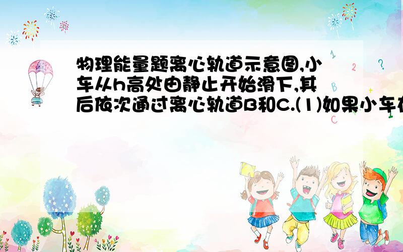 物理能量题离心轨道示意图,小车从h高处由静止开始滑下,其后依次通过离心轨道B和C.(1)如果小车在滑行至B圆环最高点过程