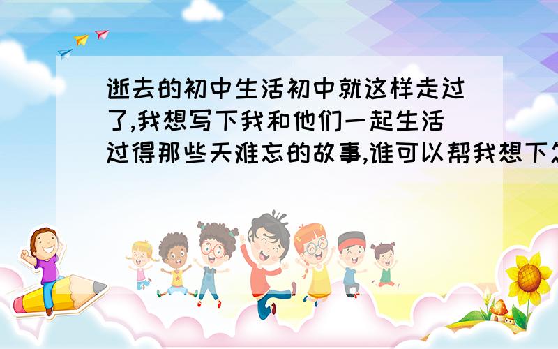 逝去的初中生活初中就这样走过了,我想写下我和他们一起生活过得那些天难忘的故事,谁可以帮我想下怎么取标题?开头?